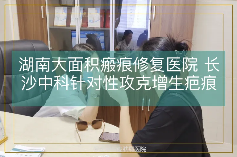 湖南大面积瘢痕修复医院 长沙中科针对性攻克增生疤痕