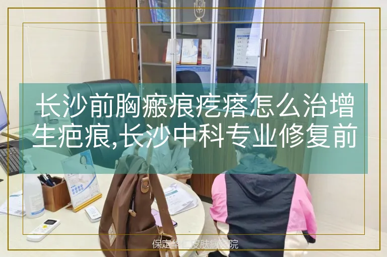 长沙前胸瘢痕疙瘩怎么治增生疤痕,长沙中科专业修复前胸增生疤痕,胸前瘢痕疙瘩增生疤痕长沙中科治疗