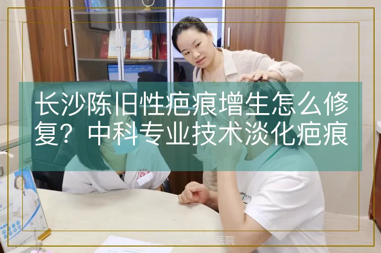 长沙陈旧性疤痕增生怎么修复？中科专业技术淡化疤痕