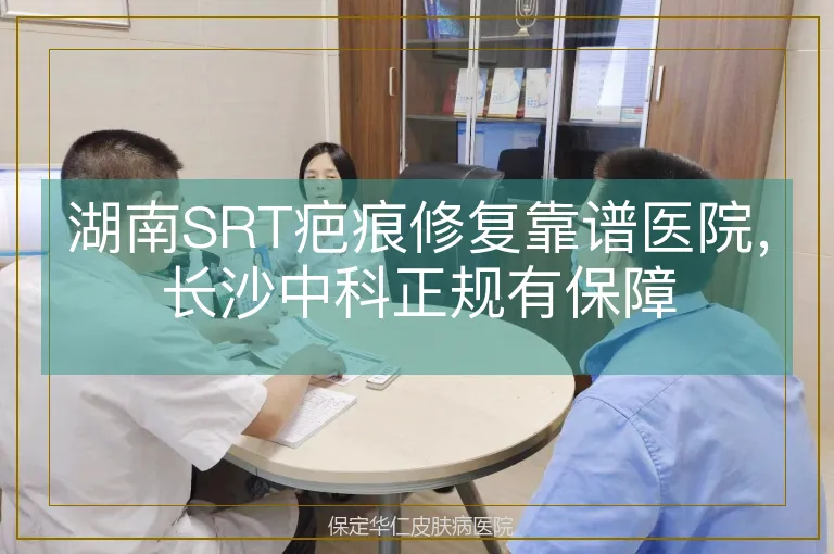 湖南SRT疤痕修复靠谱医院，长沙中科正规有保障