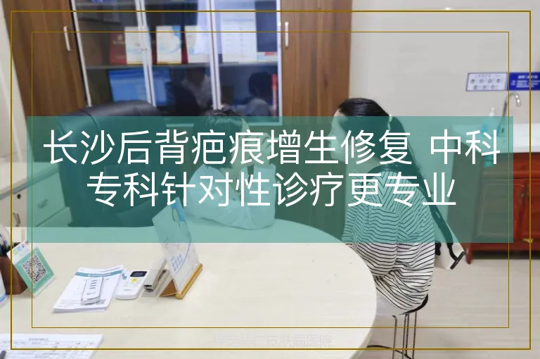 长沙后背疤痕增生修复 中科专科针对性诊疗更专业
