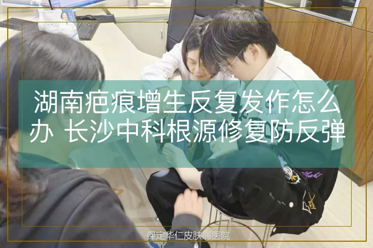 湖南疤痕增生反复发作怎么办 长沙中科根源修复防反弹