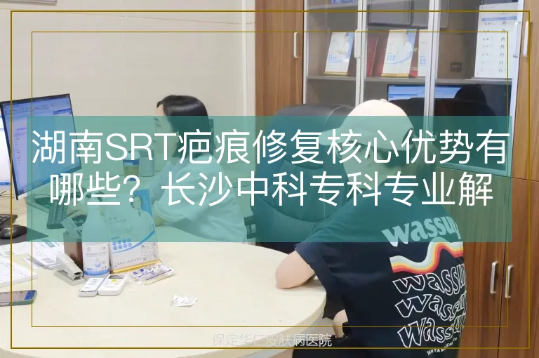湖南SRT疤痕修复核心优势有哪些？长沙中科专科专业解读