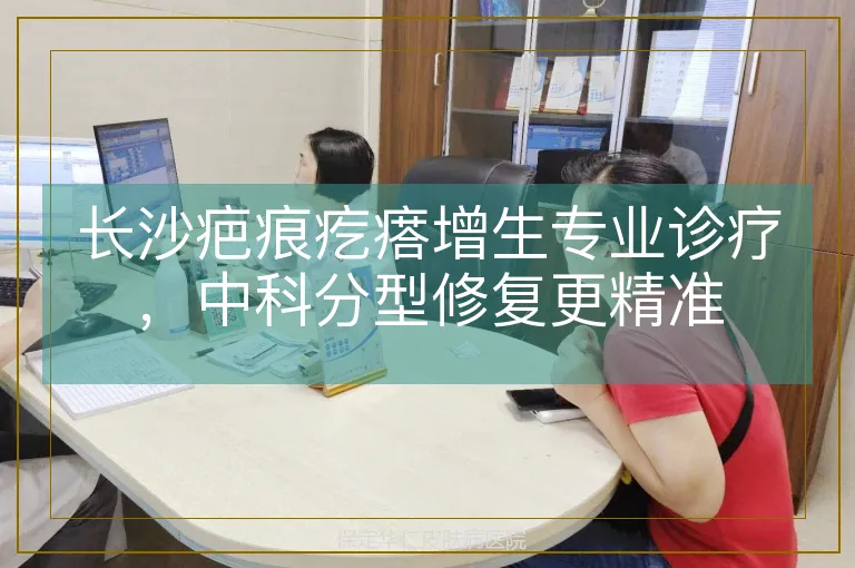 长沙疤痕疙瘩增生专业诊疗，中科分型修复更精准