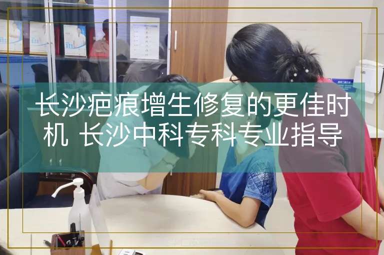 长沙疤痕增生修复的更佳时机 长沙中科专科专业指导