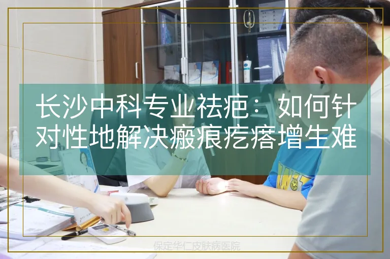长沙中科专业祛疤：如何针对性地解决瘢痕疙瘩增生难题